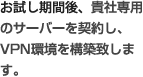 お試し期間後、貴社専用のサーバーを契約し、VPN環境を構築致します。